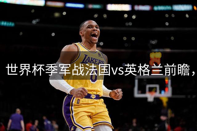 世界杯季军战法国vs英格兰前瞻，姆巴佩冲击金靴，德尚告别战