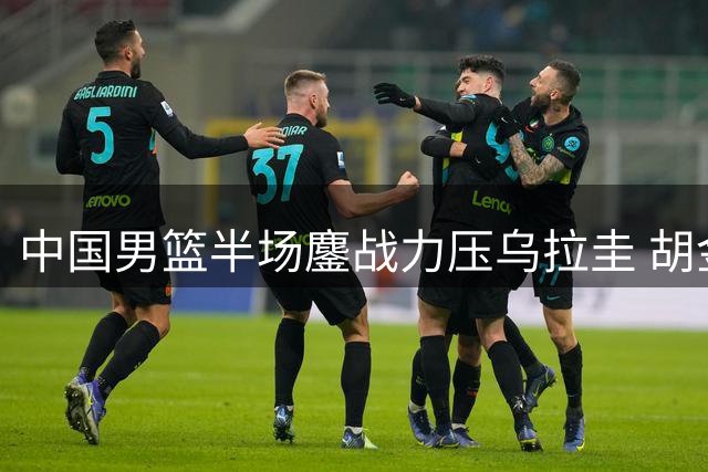 中国男篮半场鏖战力压乌拉圭 胡金秋赵嘉义成关键先生