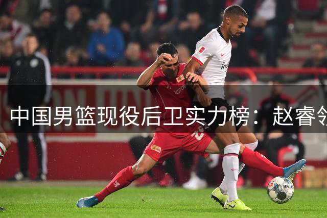 中国男篮现役后卫实力榜：赵睿领衔，新星林葳次席