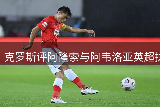 克罗斯评阿隆索与阿韦洛亚英超执教：皇马系教练的华丽转身