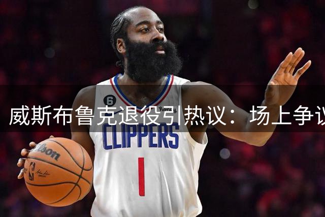威斯布鲁克退役引热议：场上争议场下暖心