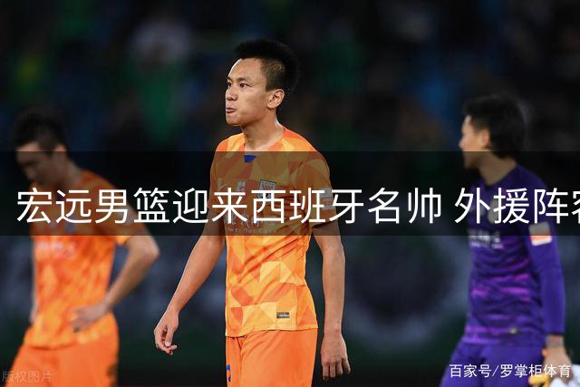 宏远男篮迎来西班牙名帅 外援阵容大换血引热议