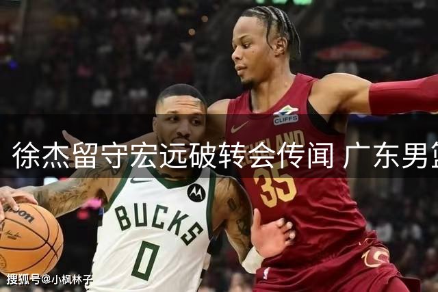 徐杰留守宏远破转会传闻 广东男篮顶薪布局暗藏玄机