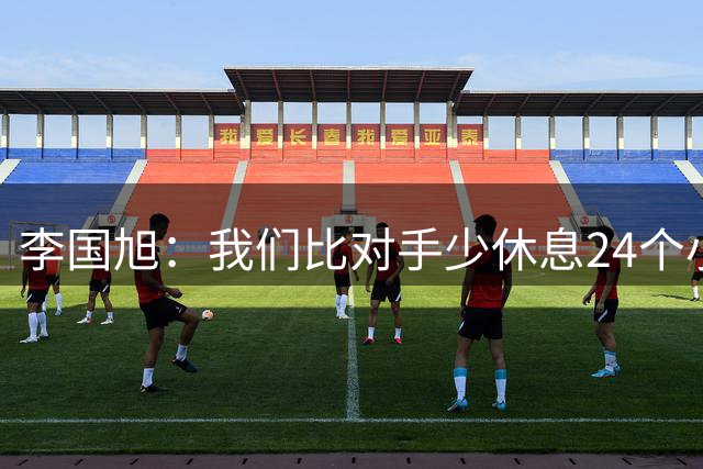 李国旭：我们比对手少休息24个小时，最后球员确实是用心在比赛