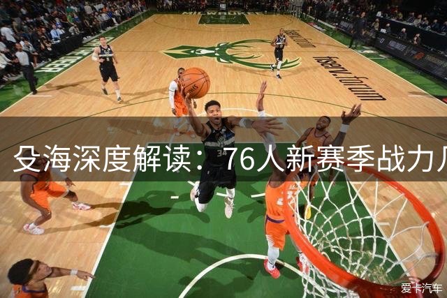殳海深度解读：76人新赛季战力几何？冲击第一集团仍需突破