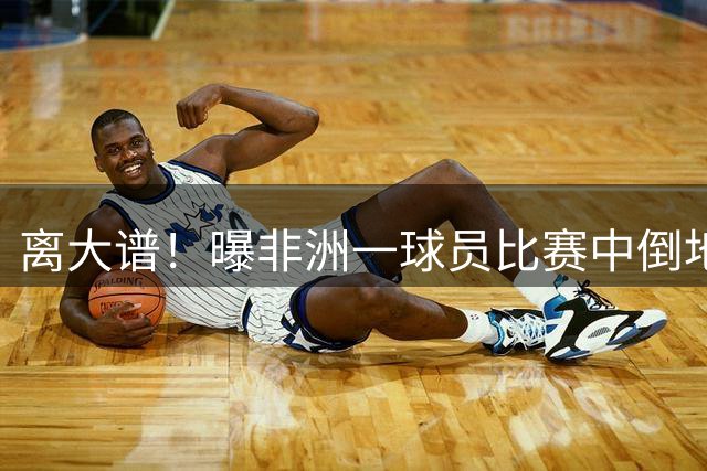 离大谱！曝非洲一球员比赛中倒地被宣布死亡 送太平间路上“复活”