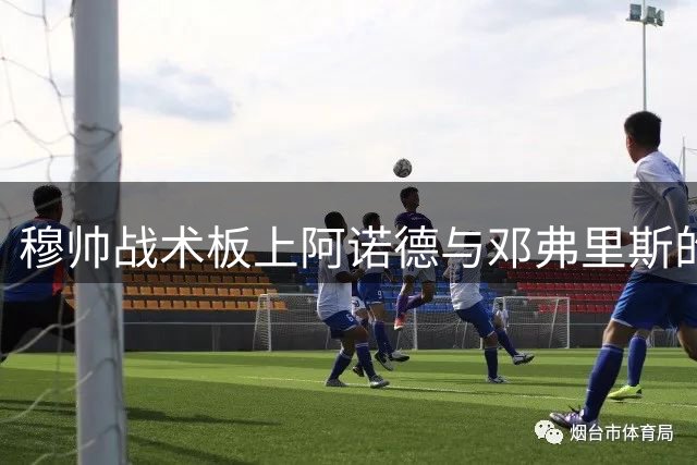 穆帅战术板上阿诺德与邓弗里斯的角色定位解析