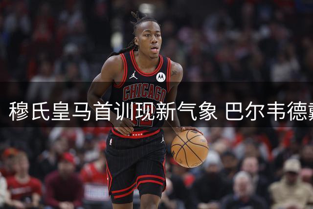 穆氏皇马首训现新气象 巴尔韦德戴队长袖标领衔九将归队