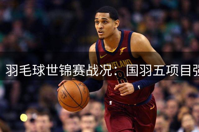 羽毛球世锦赛战况：国羽五项目强势晋级 梁王组合轻松挺进四强