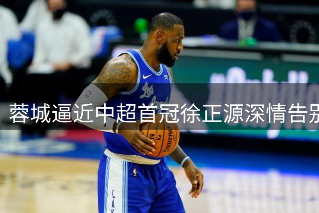 蓉城逼近中超首冠徐正源深情告别 王牌射手将缺席决胜战