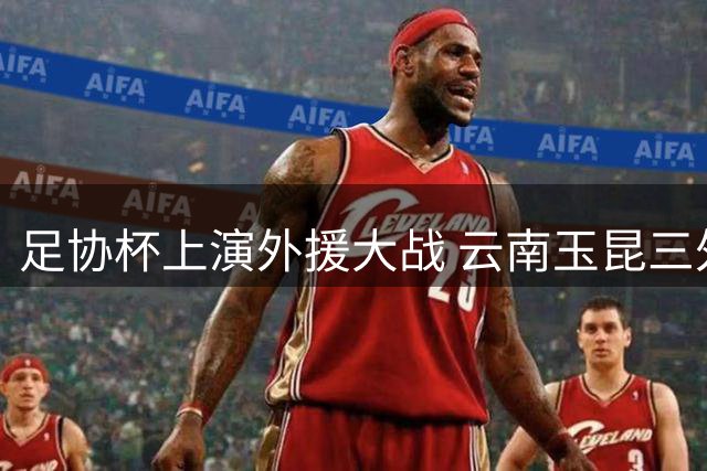 足协杯上演外援大战 云南玉昆三外援对决成都蓉城四将