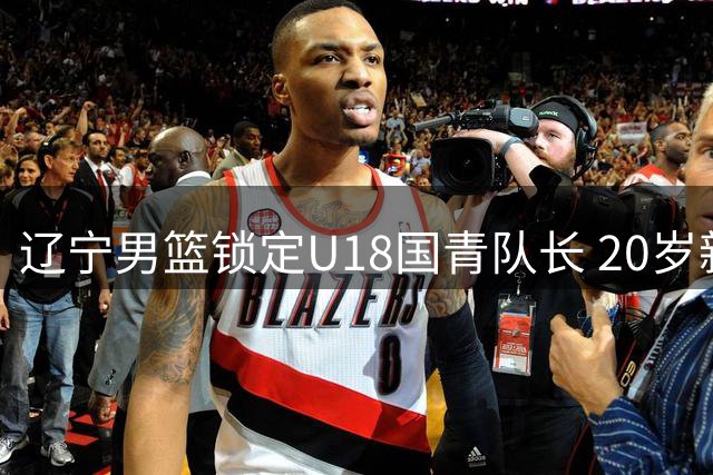 辽宁男篮锁定U18国青队长 20岁新星或成后场新核心