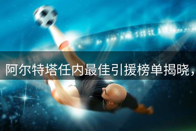 阿尔特塔任内最佳引援榜单揭晓，赖斯领衔阿森纳复兴之路