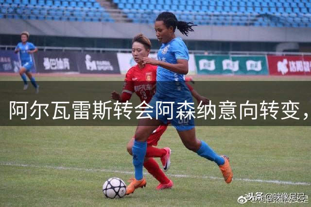 阿尔瓦雷斯转会阿森纳意向转变，关键选择即将揭晓