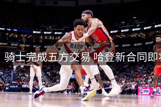 骑士完成五方交易 哈登新合同即将签订