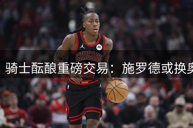 骑士酝酿重磅交易：施罗德或换奥尼尔，联手米切尔组建新锋线