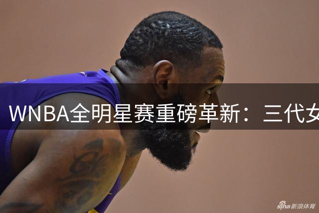 WNBA全明星赛重磅革新：三代女篮同场竞技 百万奖金方案揭秘